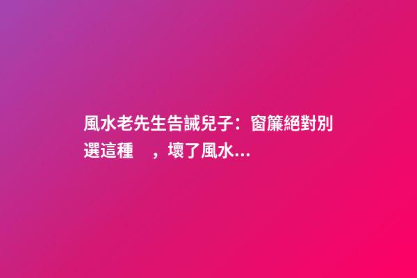 風水老先生告誡兒子：窗簾絕對別選這種，壞了風水，房主一生難富